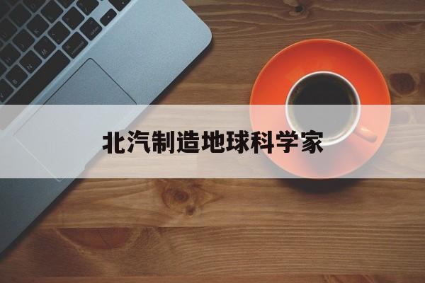 北汽制造地球科学家,北汽制造为什么被卖掉